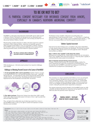 IS PARENTAL CONSENT NECESSARY FOR INFORMED CONSENT FROM MINORS , 
ESPECIALLY IN CANADA’`’’S NORTHERN ABORIGINAL CONTEXT? 
BACKGROUND 
TO BE OR NOT TO BE? 
NorthBEAT is a descriptive study about the mental health service needs of youth 
in Northern Ontario. Participants are Aboriginal and non-Aboriginal youth 
(≤18 years) who have experienced psychosis, and are being recruited from 10 
sites across Northern Ontario, Canada. 
Ethical practice compels researchers to obtain informed consent from research 
participants. When studying children, researchers are typically required to 
obtain parental consent before a minor can participate in research. However, 
the NorthBEAT research context presented challenges to the usual practice of 
obtaining parental consent, and illuminated this important question: 
Are there contexts where obtaining 
parental consent is inappropriate? 
6% of 
Ontario’s 
population 
~804,000 people 
size of France + Germany combined! 
80 2, 7 75 k m 2 
90% of 
Ontario’s 
landmass 
Acknowledgements: Carole Lem , St. Joseph’`’s Care Group. This project is funded by the Sick Kids Foundation in partnershi p with Canadian Institutes of Health Research (CIHR). 
References: 
1. Flicker , S; Guta , A. Ethical approaches to adolescent partici pation in sexual health research. Journal of Adolescent Health 2008;42:3-10. 
2. Scott , S. (2013). Informed consent of 16-to-18-year old partici pants in evaluation. The Canadian Journal of Program Evaluation , 28(2) , 65-84 
3. Hiltz , D; Szigeti , A. A Guide to Consent & Capacity Law in Ontario. 2006/2007 ed. LexisNexis Canada Inc; 2006. 
4. Research Ethics Board. Consent and recruitment. 2012. (http://www.sickkids.ca/Research/REB/consent-and-recruitment/index.html). 
5. Hein , I.M. , Troost , P.W. , Lindeboom , R. , de Vries , M.C. , Zwaan , M. & Lindauer , R.J. (2012). Assessing children’s competence to consent in research by a standardized tool: a validity study. 
BMC Pediatrics , 12. Retrieved from: http://www.biomedcentral.com/1471-2431/12/115. doi: 10.1186/1471-2431-12-115 
6. Martenson , E.K. & Fagerskiold , A.M. (2008). A review of children’s decision-making competence in health care. Journal of Clinical Nursing , 17(23) , 3131-3141. 
7. Miller , V.A. , Drotar , D. , & Kodish , E. (2004). Children’s competence for assent and consent: a review of empirical findings. Ethics & Behaviour , 14(3) , 255-295. doi: 
8. Zayas , L.H. , Cabassa , L.J. , & Perez , M.C. (2005). Capacity-to-consent in psychiatric research: development and preliminary testing of a screening tool. Research on Social Work Practice , 
15(6) , 545-556. doi: 10.1177/1049731505275867 
RESULTS 
The literature review revealed: i) Discussion around the ethics and 
appropriateness of requiring parental consent. 1.2 ii). That there is no legal age 
of consent in Ontario; age is simply a proxy for developmental capacity, 3,4 and 
that even very young children can have the capacity to provide consent. 5-8 
Solution: Capacity Assessment 
Informed by the above findings and in consultation with project stakeholders, 
a 2-step capacity assessment protocol was developed. The protocol (as passed 
by 6 Research Ethics Boards and 4 community agencies and/or Aboriginal 
communities) is as follows: 
Step 1: Inform only “capable” youth about the project. 
Participants are recruited by their mental health clinicians who are instructed to 
inform only “capable” clients about the project (i.e., those they deem capable of 
understanding the study purpose and procedures). 
Step 2: Capacity assessed during consent process. 
Through a verbal consent process, the interviewer assesses whether the 
youth understands the project and consequences of participating (e.g., “Can 
you describe what NorthBEAT is and what I am asking you to do? Do you 
understand the consequences of participating?”, etc.). 
CONCLUSION 
The convention is to require parental consent before a minor can participate 
in research. However, that general rule can prove to be impractical, and 
more importantly unethical, in some research contexts (e.g., mental health 
research in Canada’s Northern Aboriginal context). In some circumstances, 
minors can be legally and developmentally capable of providing their own 
consent, making the parental consent requirement unnecessary. 
The capacity assessment protocol adopted in the NorthBEAT project can offer 
a feasible and ethical alternative for researchers facing logistical and ethical 
dilemmas about the parental consent requirement. 
C. CHENG1,2, 3 S. NADIN1,4 M. KATT4 C.S. DEWA3 B. MINORE4 
1 2 3 4 
Learn more about 
NorthBEAT here: 
bit.ly/northbeat 
APPROACH 
While developing our informed consent protocol, two important challenges 
were revealed: 
Challenges to Obtaining Parental Consent in the Context of NorthBEAT 
1. A vast geography with a sparce population: Northern Ontario occupies 
a very large landmass, but is very sparcely populated. Many youth – especially 
Aboriginal youth - are separated from their parents because they attend school 
outside of their home communities. Mandating parental consent imposed 
logistical barriers that threatened to seriously lower recruitment. 
2. The right to privacy: Parents don’t always know about their child’s mental 
health issues. Requiring parental consent minimizes a minor’s right to protect their 
personal health information. 
Thus, we had to find an alternative way of obtaining consent from minors in 
the NorthBEAT project. To do so, the right-to-consent and capacity-to-consent 
literatures were consulted. 
YES 
YES 
MEAPNARSENTAL CONSENT ≠ NECESSARY 
WHEN THE YOUTH IS DEEMED CAPABLE. 
Download this 
poster here: 
B.E.A.T. slidesha.re/1zusRjm 
Barriers to Early 
Assessment & 
Treatment 
