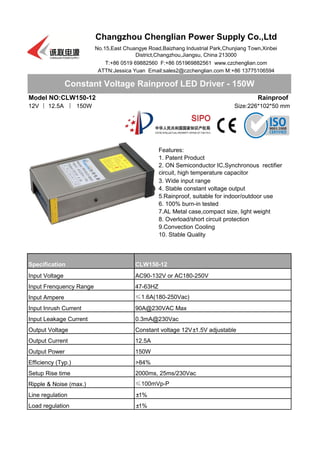 Model NO:CLW150-12
12V 丨 12.5A 丨 150W
9.Convection Cooling
Constant Voltage Rainproof LED Driver - 150W
Changzhou Chenglian Power Supply Co.,Ltd
No.15,East Chuangye Road,Baizhang Industrial Park,Chunjiang Town,Xinbei
District,Changzhou,Jiangsu, China 213000
T:+86 0519 69882560 F:+86 051969882561 www.czchenglian.com
ATTN:Jessica Yuan Email:sales2@czchenglian.com M:+86 13775106594
Rainproof
Size:226*102*50 mm
Features:
1. Patent Product
2. ON Semiconductor IC,Synchronous rectifier
circuit, high temperature capacitor
3. Wide input range
4. Stable constant voltage output
5.Rainproof, suitable for indoor/outdoor use
6. 100% burn-in tested
7.AL Metal case,compact size, light weight
8. Overload/short circuit protection
10. Stable Quality
CLW150-12
Input Frenquency Range 47-63HZ
Input Ampere ≤1.6A(180-250Vac)
Input Voltage AC90-132V or AC180-250V
Specification
Input Inrush Current 90A@230VAC Max
Input Leakage Current 0.3mA@230Vac
Output Voltage Constant voltage 12V±1.5V adjustable
Output Current 12.5A
Output Power 150W
Efficiency (Typ.) >84%
Setup Rise time 2000ms, 25ms/230Vac
Ripple & Noise (max.) ≤100mVp-P
Line regulation ±1%
Load regulation ±1%
 