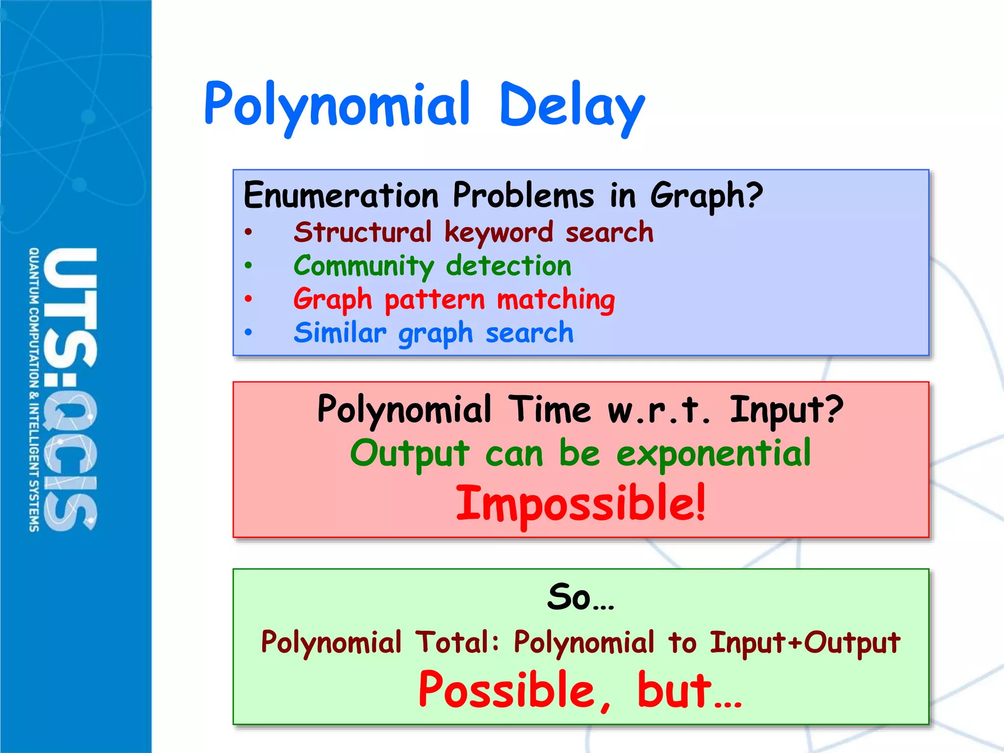 Polynomial Delay
Enumeration Problems in Graph?
• Structural keyword search
• Community detection
• Graph pattern matching
• Similar graph search
Polynomial Time w.r.t. Input?
Output can be exponential
Impossible!
So…
Polynomial Total: Polynomial to Input+Output
Possible, but…
 