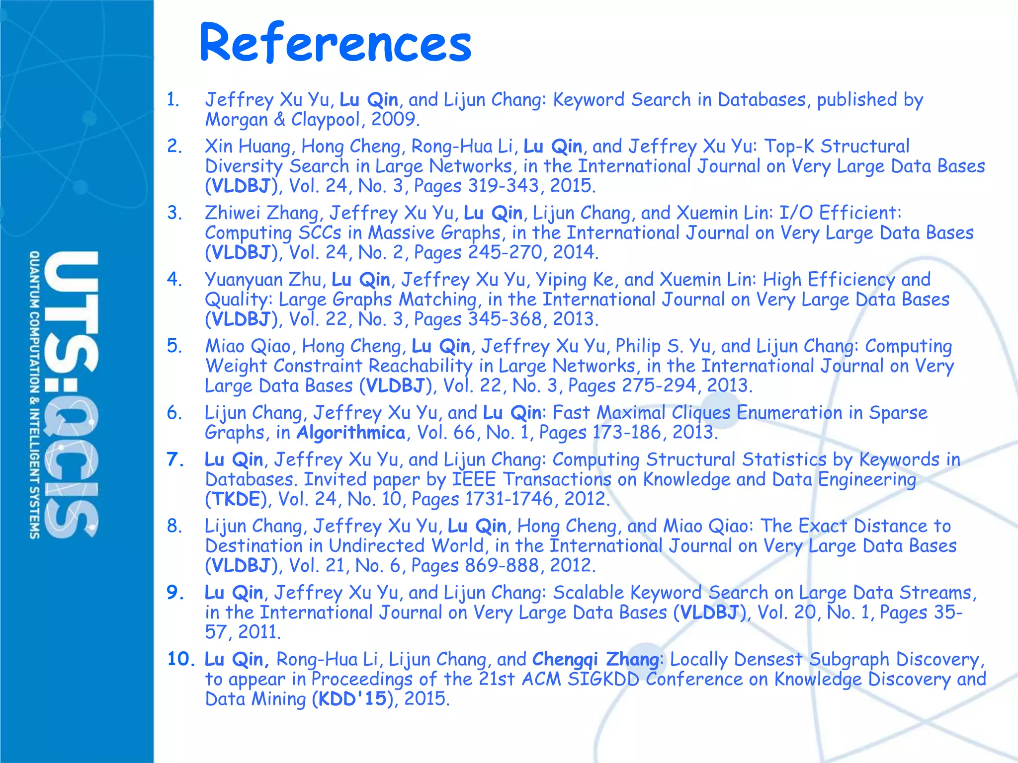 References
1. Jeffrey Xu Yu, Lu Qin, and Lijun Chang: Keyword Search in Databases, published by
Morgan & Claypool, 2009.
2. Xin Huang, Hong Cheng, Rong-Hua Li, Lu Qin, and Jeffrey Xu Yu: Top-K Structural
Diversity Search in Large Networks, in the International Journal on Very Large Data Bases
(VLDBJ), Vol. 24, No. 3, Pages 319-343, 2015.
3. Zhiwei Zhang, Jeffrey Xu Yu, Lu Qin, Lijun Chang, and Xuemin Lin: I/O Efficient:
Computing SCCs in Massive Graphs, in the International Journal on Very Large Data Bases
(VLDBJ), Vol. 24, No. 2, Pages 245-270, 2014.
4. Yuanyuan Zhu, Lu Qin, Jeffrey Xu Yu, Yiping Ke, and Xuemin Lin: High Efficiency and
Quality: Large Graphs Matching, in the International Journal on Very Large Data Bases
(VLDBJ), Vol. 22, No. 3, Pages 345-368, 2013.
5. Miao Qiao, Hong Cheng, Lu Qin, Jeffrey Xu Yu, Philip S. Yu, and Lijun Chang: Computing
Weight Constraint Reachability in Large Networks, in the International Journal on Very
Large Data Bases (VLDBJ), Vol. 22, No. 3, Pages 275-294, 2013.
6. Lijun Chang, Jeffrey Xu Yu, and Lu Qin: Fast Maximal Cliques Enumeration in Sparse
Graphs, in Algorithmica, Vol. 66, No. 1, Pages 173-186, 2013.
7. Lu Qin, Jeffrey Xu Yu, and Lijun Chang: Computing Structural Statistics by Keywords in
Databases. Invited paper by IEEE Transactions on Knowledge and Data Engineering
(TKDE), Vol. 24, No. 10, Pages 1731-1746, 2012.
8. Lijun Chang, Jeffrey Xu Yu, Lu Qin, Hong Cheng, and Miao Qiao: The Exact Distance to
Destination in Undirected World, in the International Journal on Very Large Data Bases
(VLDBJ), Vol. 21, No. 6, Pages 869-888, 2012.
9. Lu Qin, Jeffrey Xu Yu, and Lijun Chang: Scalable Keyword Search on Large Data Streams,
in the International Journal on Very Large Data Bases (VLDBJ), Vol. 20, No. 1, Pages 35-
57, 2011.
10. Lu Qin, Rong-Hua Li, Lijun Chang, and Chengqi Zhang: Locally Densest Subgraph Discovery,
to appear in Proceedings of the 21st ACM SIGKDD Conference on Knowledge Discovery and
Data Mining (KDD'15), 2015.
 