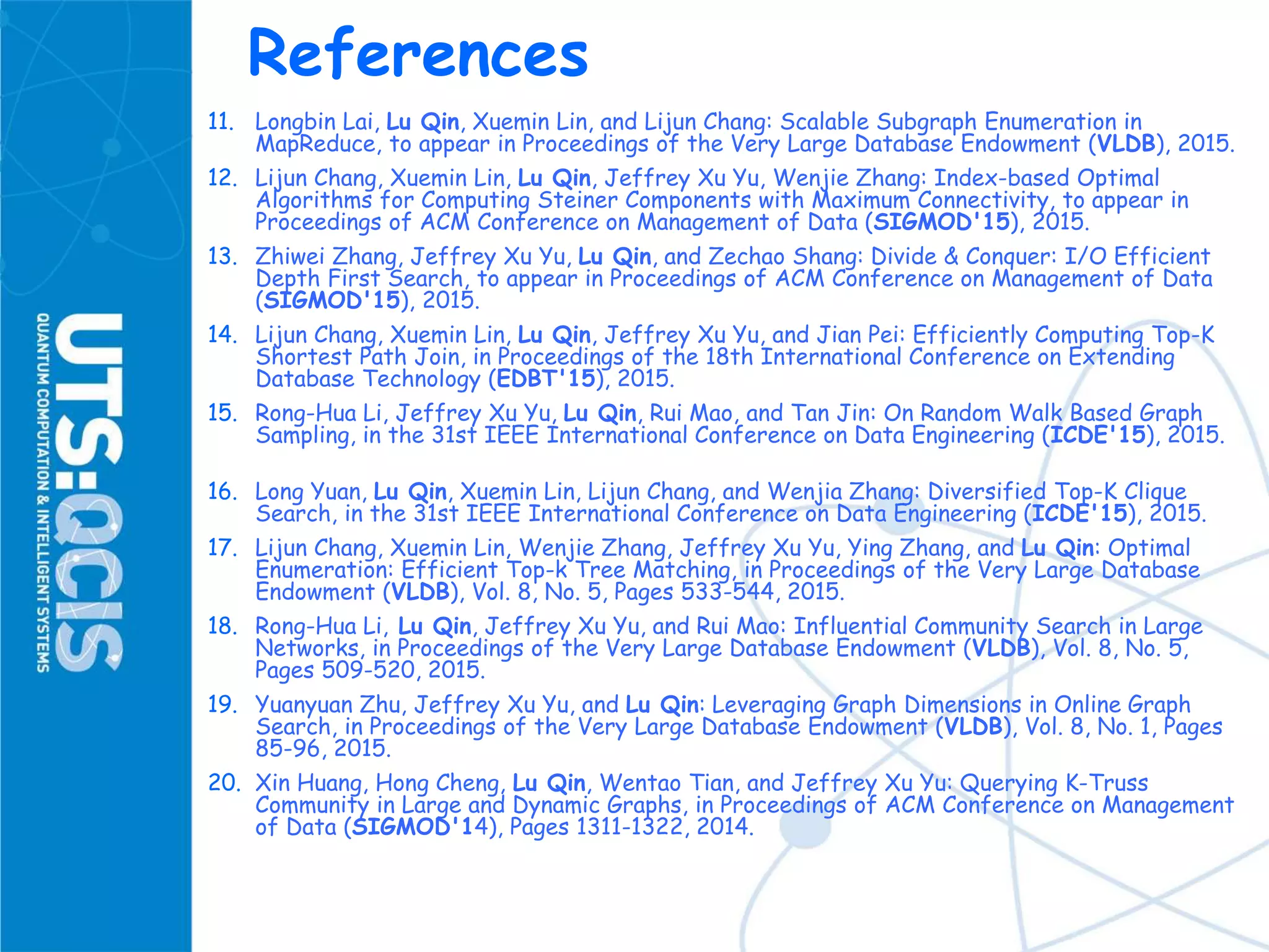 References
11. Longbin Lai, Lu Qin, Xuemin Lin, and Lijun Chang: Scalable Subgraph Enumeration in
MapReduce, to appear in Proceedings of the Very Large Database Endowment (VLDB), 2015.
12. Lijun Chang, Xuemin Lin, Lu Qin, Jeffrey Xu Yu, Wenjie Zhang: Index-based Optimal
Algorithms for Computing Steiner Components with Maximum Connectivity, to appear in
Proceedings of ACM Conference on Management of Data (SIGMOD'15), 2015.
13. Zhiwei Zhang, Jeffrey Xu Yu, Lu Qin, and Zechao Shang: Divide & Conquer: I/O Efficient
Depth First Search, to appear in Proceedings of ACM Conference on Management of Data
(SIGMOD'15), 2015.
14. Lijun Chang, Xuemin Lin, Lu Qin, Jeffrey Xu Yu, and Jian Pei: Efficiently Computing Top-K
Shortest Path Join, in Proceedings of the 18th International Conference on Extending
Database Technology (EDBT'15), 2015.
15. Rong-Hua Li, Jeffrey Xu Yu, Lu Qin, Rui Mao, and Tan Jin: On Random Walk Based Graph
Sampling, in the 31st IEEE International Conference on Data Engineering (ICDE'15), 2015.
16. Long Yuan, Lu Qin, Xuemin Lin, Lijun Chang, and Wenjia Zhang: Diversified Top-K Clique
Search, in the 31st IEEE International Conference on Data Engineering (ICDE'15), 2015.
17. Lijun Chang, Xuemin Lin, Wenjie Zhang, Jeffrey Xu Yu, Ying Zhang, and Lu Qin: Optimal
Enumeration: Efficient Top-k Tree Matching, in Proceedings of the Very Large Database
Endowment (VLDB), Vol. 8, No. 5, Pages 533-544, 2015.
18. Rong-Hua Li, Lu Qin, Jeffrey Xu Yu, and Rui Mao: Influential Community Search in Large
Networks, in Proceedings of the Very Large Database Endowment (VLDB), Vol. 8, No. 5,
Pages 509-520, 2015.
19. Yuanyuan Zhu, Jeffrey Xu Yu, and Lu Qin: Leveraging Graph Dimensions in Online Graph
Search, in Proceedings of the Very Large Database Endowment (VLDB), Vol. 8, No. 1, Pages
85-96, 2015.
20. Xin Huang, Hong Cheng, Lu Qin, Wentao Tian, and Jeffrey Xu Yu: Querying K-Truss
Community in Large and Dynamic Graphs, in Proceedings of ACM Conference on Management
of Data (SIGMOD'14), Pages 1311-1322, 2014.
 