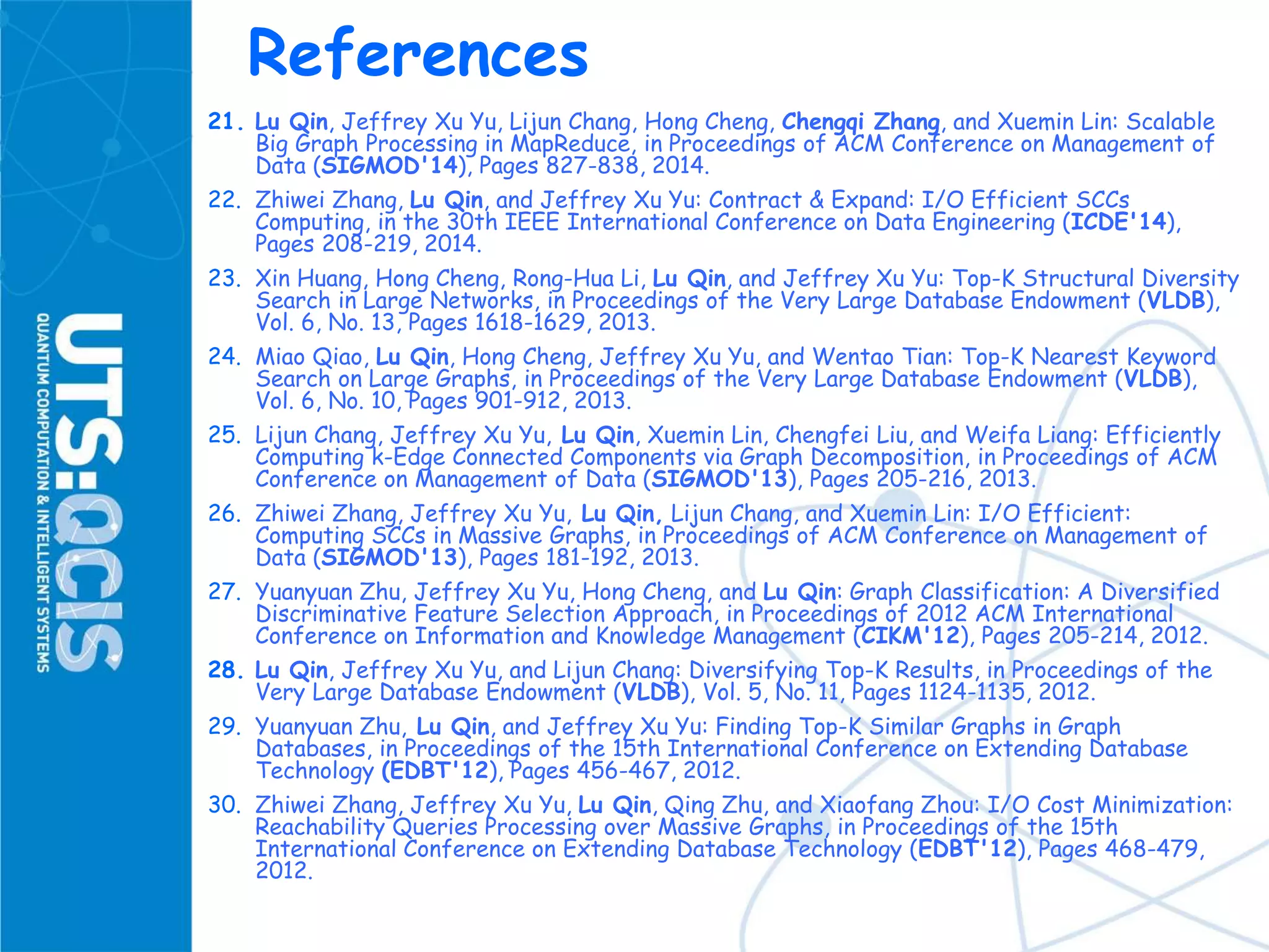 References
21. Lu Qin, Jeffrey Xu Yu, Lijun Chang, Hong Cheng, Chengqi Zhang, and Xuemin Lin: Scalable
Big Graph Processing in MapReduce, in Proceedings of ACM Conference on Management of
Data (SIGMOD'14), Pages 827-838, 2014.
22. Zhiwei Zhang, Lu Qin, and Jeffrey Xu Yu: Contract & Expand: I/O Efficient SCCs
Computing, in the 30th IEEE International Conference on Data Engineering (ICDE'14),
Pages 208-219, 2014.
23. Xin Huang, Hong Cheng, Rong-Hua Li, Lu Qin, and Jeffrey Xu Yu: Top-K Structural Diversity
Search in Large Networks, in Proceedings of the Very Large Database Endowment (VLDB),
Vol. 6, No. 13, Pages 1618-1629, 2013.
24. Miao Qiao, Lu Qin, Hong Cheng, Jeffrey Xu Yu, and Wentao Tian: Top-K Nearest Keyword
Search on Large Graphs, in Proceedings of the Very Large Database Endowment (VLDB),
Vol. 6, No. 10, Pages 901-912, 2013.
25. Lijun Chang, Jeffrey Xu Yu, Lu Qin, Xuemin Lin, Chengfei Liu, and Weifa Liang: Efficiently
Computing k-Edge Connected Components via Graph Decomposition, in Proceedings of ACM
Conference on Management of Data (SIGMOD'13), Pages 205-216, 2013.
26. Zhiwei Zhang, Jeffrey Xu Yu, Lu Qin, Lijun Chang, and Xuemin Lin: I/O Efficient:
Computing SCCs in Massive Graphs, in Proceedings of ACM Conference on Management of
Data (SIGMOD'13), Pages 181-192, 2013.
27. Yuanyuan Zhu, Jeffrey Xu Yu, Hong Cheng, and Lu Qin: Graph Classification: A Diversified
Discriminative Feature Selection Approach, in Proceedings of 2012 ACM International
Conference on Information and Knowledge Management (CIKM'12), Pages 205-214, 2012.
28. Lu Qin, Jeffrey Xu Yu, and Lijun Chang: Diversifying Top-K Results, in Proceedings of the
Very Large Database Endowment (VLDB), Vol. 5, No. 11, Pages 1124-1135, 2012.
29. Yuanyuan Zhu, Lu Qin, and Jeffrey Xu Yu: Finding Top-K Similar Graphs in Graph
Databases, in Proceedings of the 15th International Conference on Extending Database
Technology (EDBT'12), Pages 456-467, 2012.
30. Zhiwei Zhang, Jeffrey Xu Yu, Lu Qin, Qing Zhu, and Xiaofang Zhou: I/O Cost Minimization:
Reachability Queries Processing over Massive Graphs, in Proceedings of the 15th
International Conference on Extending Database Technology (EDBT'12), Pages 468-479,
2012.
 