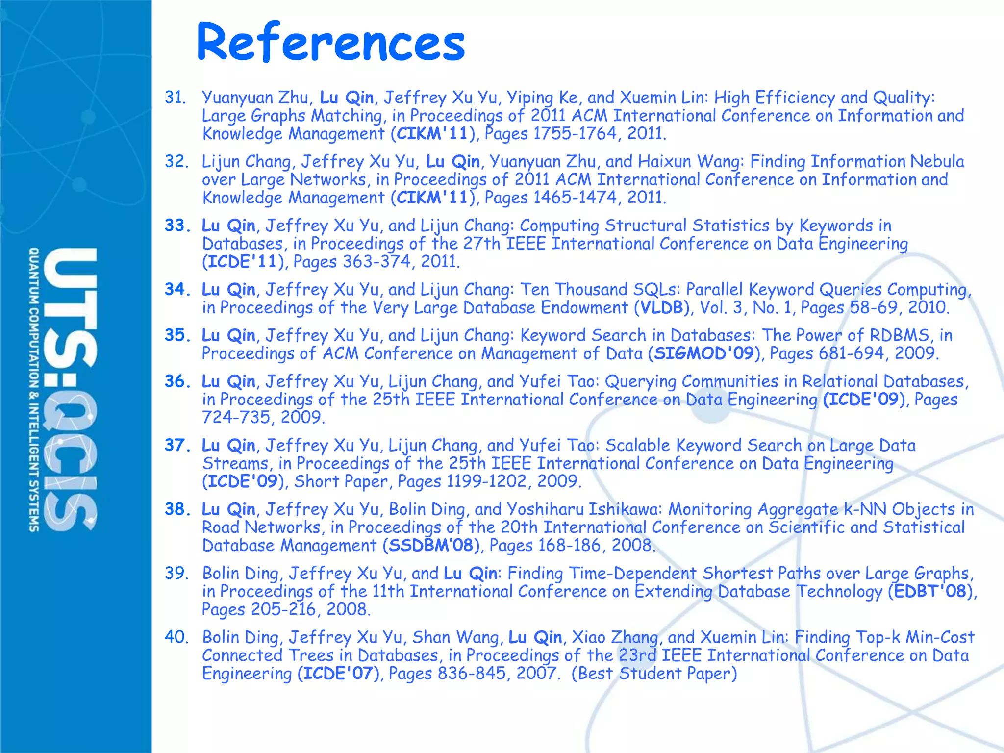 References
31. Yuanyuan Zhu, Lu Qin, Jeffrey Xu Yu, Yiping Ke, and Xuemin Lin: High Efficiency and Quality:
Large Graphs Matching, in Proceedings of 2011 ACM International Conference on Information and
Knowledge Management (CIKM'11), Pages 1755-1764, 2011.
32. Lijun Chang, Jeffrey Xu Yu, Lu Qin, Yuanyuan Zhu, and Haixun Wang: Finding Information Nebula
over Large Networks, in Proceedings of 2011 ACM International Conference on Information and
Knowledge Management (CIKM'11), Pages 1465-1474, 2011.
33. Lu Qin, Jeffrey Xu Yu, and Lijun Chang: Computing Structural Statistics by Keywords in
Databases, in Proceedings of the 27th IEEE International Conference on Data Engineering
(ICDE'11), Pages 363-374, 2011.
34. Lu Qin, Jeffrey Xu Yu, and Lijun Chang: Ten Thousand SQLs: Parallel Keyword Queries Computing,
in Proceedings of the Very Large Database Endowment (VLDB), Vol. 3, No. 1, Pages 58-69, 2010.
35. Lu Qin, Jeffrey Xu Yu, and Lijun Chang: Keyword Search in Databases: The Power of RDBMS, in
Proceedings of ACM Conference on Management of Data (SIGMOD'09), Pages 681-694, 2009.
36. Lu Qin, Jeffrey Xu Yu, Lijun Chang, and Yufei Tao: Querying Communities in Relational Databases,
in Proceedings of the 25th IEEE International Conference on Data Engineering (ICDE'09), Pages
724-735, 2009.
37. Lu Qin, Jeffrey Xu Yu, Lijun Chang, and Yufei Tao: Scalable Keyword Search on Large Data
Streams, in Proceedings of the 25th IEEE International Conference on Data Engineering
(ICDE'09), Short Paper, Pages 1199-1202, 2009.
38. Lu Qin, Jeffrey Xu Yu, Bolin Ding, and Yoshiharu Ishikawa: Monitoring Aggregate k-NN Objects in
Road Networks, in Proceedings of the 20th International Conference on Scientific and Statistical
Database Management (SSDBM’08), Pages 168-186, 2008.
39. Bolin Ding, Jeffrey Xu Yu, and Lu Qin: Finding Time-Dependent Shortest Paths over Large Graphs,
in Proceedings of the 11th International Conference on Extending Database Technology (EDBT'08),
Pages 205-216, 2008.
40. Bolin Ding, Jeffrey Xu Yu, Shan Wang, Lu Qin, Xiao Zhang, and Xuemin Lin: Finding Top-k Min-Cost
Connected Trees in Databases, in Proceedings of the 23rd IEEE International Conference on Data
Engineering (ICDE'07), Pages 836-845, 2007. (Best Student Paper)
 