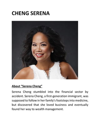 CHENG SERENA
About “Serena Cheng”
Serena Cheng stumbled into the financial sector by
accident. Serena Cheng, a first-generation immigrant, was
supposed to follow in her family's footsteps into medicine,
but discovered that she loved business and eventually
found her way to wealth management.
 