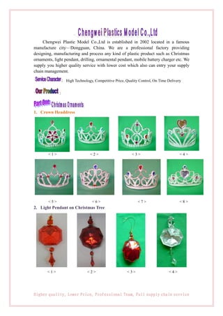Chengwei Plastic Model Co.,Ltd is established in 2002 located in a famous
manufacture city—Dongguan, China. We are a professional factory providing
designing, manufacturing and process any kind of plastic product such as Christmas
ornaments, light pendant, drilling, ornamental pendant, mobile battery charger etc. We
supply you higher quality service with lower cost which also can entry your supply
chain management.

               : High Technology, Competitive Price, Quality Control, On Time Delivery

              ：



1. Crown Headdress




        <1>                     <2>                     <3>                          <4>




        <5>                      <6>                        <7>                      <8>
2. Light Pendant on Christmas Tree




       <1>                    <2>                     <3>                     <4>




Higher quality, Lower Price, Professional Team, Full supply chain service
 