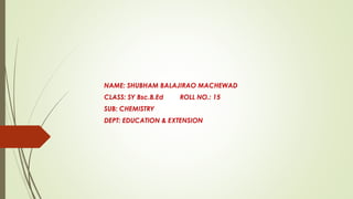 NAME: SHUBHAM BALAJIRAO MACHEWAD
CLASS: SY Bsc.B.Ed ROLL NO.: 15
SUB: CHEMISTRY
DEPT: EDUCATION & EXTENSION
 