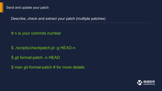 Send and update your patch
Describe, check and extract your patch (multiple patches)
# n is your commits number
$ ./scripts/checkpatch.pl -g HEAD-n
$ git format-patch -n HEAD
$ man git-format-patch # for more details
 
