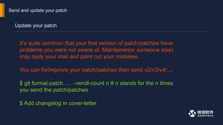 Send and update your patch
Update your patch
It’s quite common that your first version of patch/patches have
problems you were not aware of. Maintainer(or someone else)
may reply your mail and point out your mistakes.
You can fix/improve your patch/patches then send v2/v3/v4/...:
$ git format-patch … –reroll-count n # n stands for the n times
you send the patch/patches
$ Add changelog in cover-letter
 