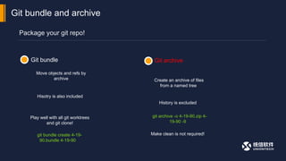 Package your git repo!
Git bundle and archive
Git archive
Git bundle
Move objects and refs by
archive
Hisotry is also included
Create an archive of files
from a named tree
Play well with all git worktrees
and git clone!
History is excluded
git bundle create 4-19-
90.bundle 4-19-90
git archive -o 4-19-90.zip 4-
19-90 -9
Make clean is not required!
 