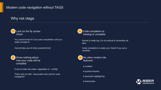 Why not ctags
Modern code navigation without TAGS
Lack on the fly syntax
check
Code completion is
missing or unusable
Know nothing about
how your code will be
compiled
No other modern ide
features!
You cannot know if it can pass compliation until you
really compile it!
It has to index all codes, regardless of .config!
That’s why its ofter Inaccurate even just for code
navigation!
● codelen
● symbol rename
● semantic highlighting
● hierarchies
Cannot take use of other powerful lints!
Kernel is really big, it’s not pritical to remember all
apis.
Code completion is really your friend if you are a
newbiee.
 