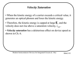 Modern Semiconductor Devices for Integrated Circuits (C. Hu) Slide 2-12
Velocity Saturation
• When the kinetic energy of a carrier exceeds a critical value, it
generates an optical phonon and loses the kinetic energy.
• Therefore, the kinetic energy is capped at large E, and the
velocity does not rise above a saturation velocity, vsat .
• Velocity saturation has a deleterious effect on device speed as
shown in Ch. 6.
 
