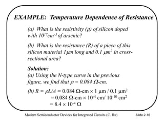 Modern Semiconductor Devices for Integrated Circuits (C. Hu) Slide 2-16
EXAMPLE: Temperature Dependence of Resistance
(a) What is the resistivity () of silicon doped
with 1017cm-3 of arsenic?
Solution:
(a) Using the N-type curve in the previous
figure, we find that  = 0.084 -cm.
(b) What is the resistance (R) of a piece of this
silicon material 1m long and 0.1 m2 in cross-
sectional area?
(b) R = L/A = 0.084 -cm  1 m / 0.1 m2
= 0.084 -cm  10-4 cm/ 10-10 cm2
= 8.4  10-4 
 