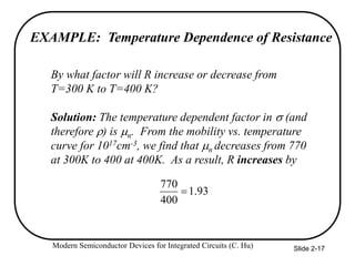 Modern Semiconductor Devices for Integrated Circuits (C. Hu) Slide 2-17
EXAMPLE: Temperature Dependence of Resistance
By what factor will R increase or decrease from
T=300 K to T=400 K?
Solution: The temperature dependent factor in  (and
therefore ) is n. From the mobility vs. temperature
curve for 1017cm-3, we find that n decreases from 770
at 300K to 400 at 400K. As a result, R increases by
93
.
1
400
770

 