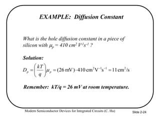 Modern Semiconductor Devices for Integrated Circuits (C. Hu) Slide 2-24
EXAMPLE: Diffusion Constant
What is the hole diffusion constant in a piece of
silicon with p = 410 cm2 V-1s-1 ?
Solution:
Remember: kT/q = 26 mV at room temperature.
/s
cm
1
1
s
V
cm
410
)
mV
26
( 2
1
1
2











 

p
p
q
kT
D 
 