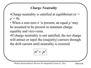Modern Semiconductor Devices for Integrated Circuits (C. Hu) Slide 2-26
Charge Neutrality
•Charge neutrality is satisfied at equilibrium (n’=
p’= 0).
• When a non-zero n’is present, an equal p’may
be assumed to be present to maintain charge
equality and vice-versa.
•If charge neutrality is not satisfied, the net charge
will attract or repel the (majority) carriers through
the drift current until neutrality is restored.
'
p
'
n 
 