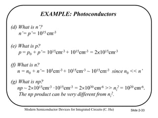 Modern Semiconductor Devices for Integrated Circuits (C. Hu) Slide 2-33
EXAMPLE: Photoconductors
(d) What is n’?
n’= p’= 1015 cm-3
(e) What is p?
p = p0 + p’= 1015cm-3 + 1015cm-3 = 2×1015cm-3
(f) What is n?
n = n0 + n’= 105cm-3 + 1015cm-3 ~ 1015cm-3 since n0 << n’
(g) What is np?
np ~ 21015cm-3 ·1015cm-3 = 21030 cm-6 >> ni
2 = 1020 cm-6.
The np product can be very different from ni
2.
 