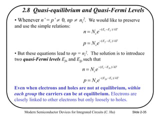 Modern Semiconductor Devices for Integrated Circuits (C. Hu) Slide 2-35
2.8 Quasi-equilibrium and Quasi-Fermi Levels
• Whenever n’= p’ 0, np  ni
2. We would like to preserve
and use the simple relations:
• But these equations lead to np = ni
2. The solution is to introduce
two quasi-Fermi levels Efn and Efp such that
kT
E
E
c
f
c
e
N
n
/
)
( 


kT
E
E
v
v
f
e
N
p
/
)
( 


kT
E
E
c
fn
c
e
N
n
/
)
( 


kT
E
E
v
v
fp
e
N
p
/
)
( 


Even when electrons and holes are not at equilibrium, within
each group the carriers can be at equilibrium. Electrons are
closely linked to other electrons but only loosely to holes.
 