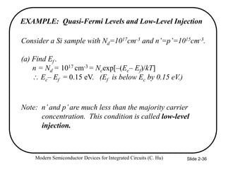 Modern Semiconductor Devices for Integrated Circuits (C. Hu) Slide 2-36
EXAMPLE: Quasi-Fermi Levels and Low-Level Injection
Consider a Si sample with Nd=1017cm-3 and n’=p’=1015cm-3.
(a) Find Ef .
n = Nd = 1017 cm-3 = Ncexp[–(Ec– Ef)/kT]
 Ec– Ef = 0.15 eV. (Ef is below Ec by 0.15 eV.)
Note: n’and p’are much less than the majority carrier
concentration. This condition is called low-level
injection.
 