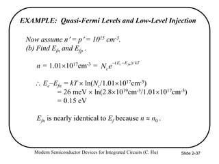Modern Semiconductor Devices for Integrated Circuits (C. Hu) Slide 2-37
Now assume n = p = 1015 cm-3.
(b) Find Efn and Efp .
n = 1.011017cm-3 =
 Ec–Efn = kT  ln(Nc/1.011017cm-3)
= 26 meV  ln(2.81019cm-3/1.011017cm-3)
= 0.15 eV
Efn is nearly identical to Ef because n  n0 .
kT
E
E
c
fn
c
e
N
/
)
( 

EXAMPLE: Quasi-Fermi Levels and Low-Level Injection
 