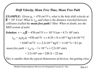 Modern Semiconductor Devices for Integrated Circuits (C. Hu) Slide 2-7
EXAMPLE: Given p = 470 cm2/V·s, what is the hole drift velocity at
E = 103 V/cm? What is mp and what is the distance traveled between
collisions (called the mean free path)? Hint: When in doubt, use the
MKS system of units.
Solution: n = pE = 470 cm2/V·s  103 V/cm = 4.7 105 cm/s
mp = pmp/q =470 cm2/V ·s  0.39  9.110-31 kg/1.610-19 C
= 0.047 m2/V ·s  2.210-12 kg/C = 110-13s = 0.1 ps
mean free path = mhnth ~ 1 10-13 s  2.2107 cm/s
= 2.210-6 cm = 220 Å = 22 nm
This is smaller than the typical dimensions of devices, but getting close.
Drift Velocity, Mean Free Time, Mean Free Path
 