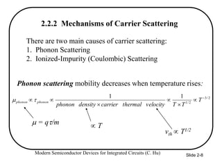 Modern Semiconductor Devices for Integrated Circuits (C. Hu) Slide 2-8
There are two main causes of carrier scattering:
1. Phonon Scattering
2. Ionized-Impurity (Coulombic) Scattering
2
/
3
2
/
1
1
1 





 T
T
T
velocity
thermal
carrier
density
phonon
phonon
phonon 

Phonon scattering mobility decreases when temperature rises:
 = q/m
vth  T1/2
2.2.2 Mechanisms of Carrier Scattering
 T
 