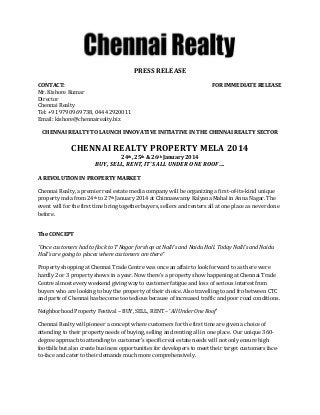 PRESS RELEASE
CONTACT:
Mr. Kishore Kumar
Director
Chennai Realty
Tel: +91 97909 69738, 044 42920011
Email: kishore@chennairealty.biz

FOR IMMEDIATE RELEASE

CHENNAI REALTY TO LAUNCH INNOVATIVE INITIATIVE IN THE CHENNAI REALTY SECTOR

CHENNAI REALTY PROPERTY MELA 2014
24th, 25th & 26th January 2014

BUY, SELL, RENT, IT’S ALL UNDER ONE ROOF….
A REVOLUTION IN PROPERTY MARKET
Chennai Realty, a premier real estate media company will be organizing a first-of-its-kind unique
property mela from 24th to 27th January 2014 at Chinnaswamy Kalyana Mahal in Anna Nagar. The
event will for the first time bring together buyers, sellers and renters all at one place as never done
before.
The CONCEPT
“Once customers had to flock to T Nagar for shop at Nalli’s and Naidu Hall. Today Nalli’s and Naidu
Hall’s are going to places where customers are there”
Property shopping at Chennai Trade Centre was once an affair to look forward to as there were
hardly 2 or 3 property shows in a year. Now there’s a property show happening at Chennai Trade
Centre almost every weekend giving way to customer fatigue and loss of serious interest from
buyers who are looking to buy the property of their choice. Also travelling to and fro between CTC
and parts of Chennai has become too tedious because of increased traffic and poor road conditions.
Neighborhood Property Festival – BUY, SELL, RENT – ‘All Under One Roof’
Chennai Realty will pioneer a concept where customers for the first time are given a choice of
attending to their property needs of buying, selling and renting all in one place. Our unique 360degree approach to attending to customer’s specific real estate needs will not only ensure high
footfalls but also create business opportunities for developers to meet their target customers faceto-face and cater to their demands much more comprehensively.

 