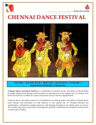 CHENNAI DANCE FESTIVAL

COCHIN + BACKWATER + PERIYAR + MADURAI + TANJORE +
MAHABALIPURAM + CHENNAI
Chennai music and dance festival is a celebration of classical music and dance of South India
(Carnatic Music) held during mid December to mid January in the capital city of Chennai. The
festival is held at a number of venues around the city by various organizations.
Chennai music and dance festival is a celebration of classical music and dance of South India
held during mid December to mid January in the capital city of Chennai. Besides the
auditoriums, well-known temple premises and heritage bungalows are being used as venues.
The month long dance and music extravaganza will have performances of famous artistes from
various parts of India.

 
