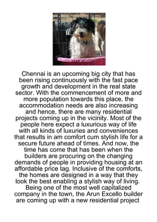 Chennai is an upcoming big city that has
   been rising continuously with the fast pace
    growth and development in the real state
 sector. With the commencement of more and
     more population towards this place, the
   accommodation needs are also increasing
      and hence, there are many residential
 projects coming up in the vicinity. Most of the
    people here expect a luxurious way of life
   with all kinds of luxuries and conveniences
that results in am comfort cum stylish life for a
  secure future ahead of times. And now, the
     time has come that has been when the
     builders are procuring on the changing
demands of people in providing housing at an
affordable price tag. Inclusive of the comforts,
   the homes are designed in a way that they
 look the best enabling a stylish way of living.
      Being one of the most well capitalized
company in the town, the Arun Excello builder
 are coming up with a new residential project
 