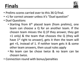 Finals
• Prelims scores carried over to this 36 Q final.
• +1 for correct answer unless it’s “Duel question”
• Duel Questions
   • Starting from 6th placed team (from prelims), one
     team can choose a Q for an another team. If the
     chosen team misses the Q (if they answer, they get
     +1 only) & the team that chooses the Q (they will
     have 1st right to answer), gets it then the team will
     get +5, instead of 1. If neither team gets it & some
     other team answers, then usual rules apply
   • No team can be chose twice & no team can be
     chosen twice.
• Connection round with bonus/penalties
 
