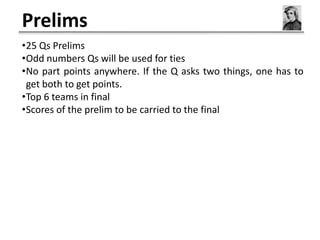 Prelims
•25 Qs Prelims
•Odd numbers Qs will be used for ties
•No part points anywhere. If the Q asks two things, one has to
 get both to get points.
•Top 6 teams in final
•Scores of the prelim to be carried to the final
 