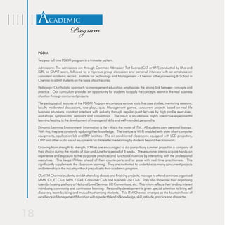 Academic
                        Program
PGDM

Two year full time PGDM program in a trimester pattern.

Admissions: The admissions are through Common Admission Test Scores (CAT or XAT) conducted by IIMs and
XLRI, or GMAT score, followed by a rigorous group discussion and personal interview with an emphasis on
consistent academic record. Institute for Technology and Management – Chennai is the pioneering B-School in
Chennai to admit students on the basis of such scores.

Pedagogy: Our holistic approach to management education emphasizes the strong link between concepts and
practice. Our curriculum provides an opportunity for students to apply the concepts learnt in the real business
situation through concurrent projects.

The pedagogical features of the PGDM Program encompass various tools like case studies, mentoring sessions,
faculty moderated discussions, role plays, quiz, Management games, concurrent projects based on real life
business situations, constant interface with industry through regular guest lectures by high profile executives,
workshops, symposiums, seminars and conventions. The result is an intensive highly interactive experimental
learning leading to the development of managerial skills and well-rounded personality.

Dynamic Learning Environment: Information is life – this is the motto of ITM. All students carry personal laptops.
With this, they are constantly updating their knowledge. The institute is Wi-Fi enabled with state of art computer
equipments, application lab and ERP facilities. The air conditioned classrooms equipped with LCD projectors,
OHP and other audio visual equipments facilitate effective learning by students beyond the classroom:

Growing from strength to strength, ITMites are encouraged to do compulsory summer project in a company of
their choice during the months of May and June for a period of 8 weeks. These summer interns acquire hands-on
experience and exposure to the corporate practices and functional nuances by interacting with the professional
executives. This keeps ITMites ahead of their counterparts and at pace with real time practitioners. This
significantly supplements the classroom learning. They are motivated to undertake as many concurrent projects
and internship in the industry without prejudice to their academic program.

Our ITM Chennai students, amidst attending classes and finishing projects, manage to attend seminars organized
MMA, CII, ET Club, NEN, E-Cell, Consumer Club and Business Line Club. They also showcase their organizing
talent by hosting plethora at National Level Seminar, HR Conventions, etc. This in turn reflects their binding interest
in industry, community and continuous learning. Personality development is given special attention to bring self
discovery, team building and mutual trust among students. This ITM Chennai emerges as the fountain head of
excellence in Management Education with a perfect blend of knowledge, skill, attitude, practice and character.
 