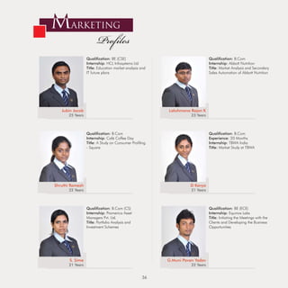 MARKETING
                        Profiles
                  Qualification: BE (CSE)                                      Qualification: B.Com
                  Internship: HCL Infosystems Ltd                              Internship: Abbott Nutrition
                  Title: Education market analysis and                         Title: Market Analysis and Secondary
                  IT future plans                                              Sales Automation of Abbott Nutrition




   Jubin Jacob                                           Lakshmana Rajan K
       25 Years                                                     23 Years



                  Qualification: B.Com                                         Qualification: B.Com
                  Internship: Café Coffee Day                                  Experience: 20 Months
                  Title: A Study on Consumer Profiling                         Internship: TBWA India
                  - Square                                                     Title: Market Study at TBWA




Shruthi Ramesh                                                     D Kavya
       22 Years                                                     21 Years



                  Qualification: B.Com (CS)                                    Qualification: BE (ECE)
                  Internship: Pramerica Asset                                  Internship: Equinox Labs
                  Managers Pvt. Ltd.                                           Title: Initiating the Meetings with the
                  Title: Portfolio Analysis and                                Clients and Developing the Business
                  Investment Schemes                                           Opportunities




       S. Sime                                           G.Muni Pavan Yadav
       21 Years                                                     22 Years


                                                   36
 