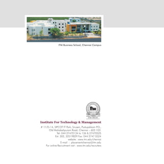 ITM Business School, Chennai Campus




Institute For Technology & Management
# 11/D-14, SIPCOT IT Park, Siruseri, Pudupakkam P   .O.,
      Old Mahabalipuram Road, Chennai – 603 103.
              Tel: 044 27470134 to 136 & 27470525
             Ext: 302, 32519829 Fax: 044 2747 0524
                         website : www.itm.edu/chennai
                  E-mail : placementchennai@itm.edu
    For online Recruitment visit : www.itm.edu/recruiters
 