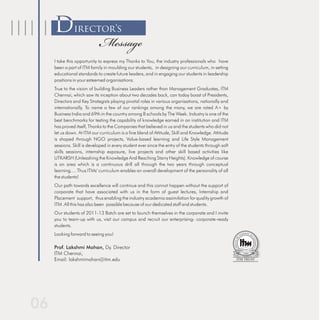 Director’s
                        Message
I take this opportunity to express my Thanks to You, the industry professionals who have
been a part of ITM family in moulding our students, in designing our curriculum, in setting
educational standards to create future leaders, and in engaging our students in leadership
positions in your esteemed organisations.
True to the vision of building Business Leaders rather than Management Graduates, ITM
Chennai, which saw its inception about two decades back, can today boast of Presidents,
Directors and Key Strategists playing pivotal roles in various organisations, nationally and
internationally. To name a few of our rankings among the many, we are rated A+ by
Business India and 69th in the country among B schools by The Week. Industry is one of the
best benchmarks for testing the capability of knowledge earned in an institution and ITM
has proved itself, Thanks to the Companies that believed in us and the students who did not
let us down. At ITM our curriculum is a fine blend of Attitude, Skill and Knowledge. Attitude
is shaped through NGO projects, Value-based learning and Life Style Management
sessions. Skill is developed in every student ever since the entry of the students through soft
skills sessions, internship exposure, live projects and other skill based activities like
UTKARSH (Unleashing the Knowledge And Reaching Starry Heights). Knowledge of course
is an area which is a continuous drill all through the two years through conceptual
learning.... Thus ITMs' curriculum enables an overall development of the personality of all
the students!
Our path towards excellence will continue and this cannot happen without the support of
corporate that have associated with us in the form of guest lectures, Internship and
Placement support, thus enabling the industry academia assimilation for quality growth of
ITM .All this has also been possible because of our dedicated staff and students.
Our students of 2011-13 Batch are set to launch themselves in the corporate and I invite
you to team-up with us, visit our campus and recruit our enterprising- corporate-ready
students.
Looking forward to seeing you!

Prof. Lakshmi Mohan, Dy. Director
ITM Chennai,
Email: lakshmimohan@itm.edu
 