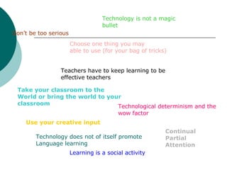 Teachers have to keep learning to be effective teachers Use your creative input Technology is not a magic bullet Don’t be too serious Technological determinism and the wow factor Learning is a social activity Choose one thing you may  able to use (for your bag of tricks) Take your classroom to the World or bring the world to your classroom   Technology does not of itself promote  Language learning Continual Partial Attention 