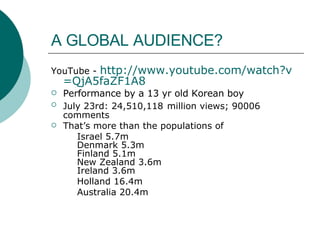 A GLOBAL AUDIENCE? YouTube -  http:// www.youtube.com/watch?v =QjA5faZF1A8 Performance by a 13 yr old Korean boy July 23rd: 24,510,118   million views; 90006   comments That’s more than the populations of  Israel 5.7m Denmark 5.3m Finland 5.1m New Zealand 3.6m Ireland 3.6m Holland 16.4m Australia 20.4m 