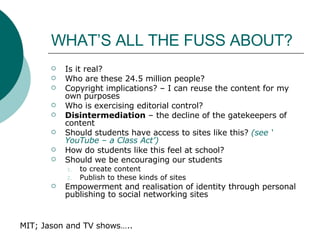 WHAT’S ALL THE FUSS ABOUT? Is it real? Who are these 24.5 million people? Copyright implications? – I can reuse the content for my own purposes Who is exercising editorial control? Disintermediation  – the decline of the gatekeepers of content Should students have access to sites like this?  (see ‘ YouTube  – a Class Act’) How do students like this feel at school? Should we be encouraging our students  to create content Publish to these kinds of sites Empowerment and realisation of identity through personal publishing to social networking sites MIT; Jason and TV shows….. 