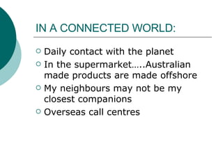 IN A CONNECTED WORLD: Daily contact with the planet  In the supermarket…..Australian made products are made offshore My neighbours may not be my closest companions Overseas call centres 