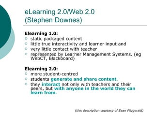 eLearning 2.0/Web 2.0 (Stephen Downes) Elearning 1.0: static packaged content  little true interactivity and learner input and  very little contact with teacher represented by Learner Management Systems. (eg WebCT, Blackboard)  Elearning 2.0: more student-centred students  generate and share content .  they  interact   not only with teachers and their peers, but  with anyone in the world they can learn from . (this description courtesy of Sean Fitzgerald) 