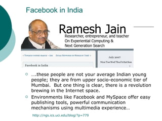 Facebook in India … .these people are not your average Indian young people; they are from upper socio-economic tier of Mumbai.  But one thing is clear, there is a revolution brewing in the Internet space.   Environments like Facebook and MySpace offer easy publishing tools, powerful communication mechanisms using multimedia experience… http:// ngs.ics.uci.edu/blog/?p =779 