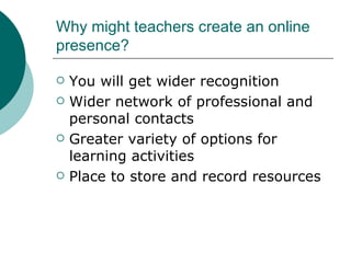 Why might teachers create an online presence? You will get wider recognition Wider network of professional and personal contacts Greater variety of options for learning activities Place to store and record resources 