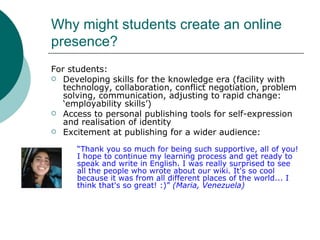 Why might students create an online presence? For students: Developing skills for the knowledge era (facility with technology, collaboration, conflict negotiation, problem solving, communication, adjusting to rapid change: ‘employability skills’) Access to personal publishing tools for self-expression and realisation of identity Excitement at publishing for a wider audience: “ Thank you so much for being such supportive, all of you! I hope to continue my learning process and get ready to speak and write in English. I was really surprised to see all the people who wrote about our wiki. It's so cool because it was from all different places of the world... I think that's so great! :)”  (Maria, Venezuela)   