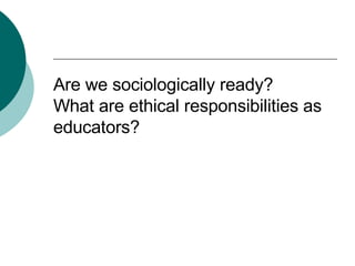 Are we sociologically ready? What are ethical responsibilities as educators? 