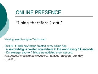 ONLINE PRESENCE  “ I blog therefore I am.” Weblog search engine Technorati:  8,000 -17,000 new blogs created every single day.  a new weblog is created somewhere in the world every 5.8 seconds .  On average, approx 3 blogs are updated every second. http://www.theregister.co.uk/2004/07/13/8000_bloggers_per_day/ (13/4/06) 