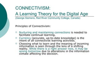 CONNECTIVISM:  A Learning Theory for the Digital Age   (George Siemens, Red River Community College, Canada) Principles of Connectivism: Nurturing and maintaining connections  is needed to facilitate continual learning.  Currency  (accurate, up-to-date knowledge) is the intent of all connectivist learning activities.  Choosing what to learn and the meaning of incoming information is seen through the lens of a shifting reality.  While there is a right answer now, it may be wrong tomorrow  due to alterations in the information climate affecting the decision.  