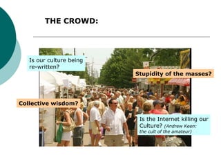 THE CROWD: Collective wisdom? Stupidity of the masses? Is our culture being re-written? Is the Internet killing our Culture?  (Andrew Keen: the cult of the amateur) 
