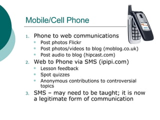 Mobile/Cell Phone Phone to web communications Post photos Flickr Post photos/videos to blog (moblog.co.uk) Post audio to blog (hipcast.com) Web to Phone via SMS (ipipi.com) Lesson feedback Spot quizzes Anonymous contributions to controversial topics SMS – may need to be taught; it is now a legitimate form of communication  