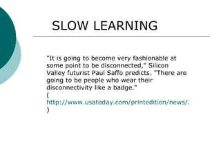 SLOW LEARNING "It is going to become very fashionable at some point to be disconnected," Silicon Valley futurist Paul Saffo predicts. "There are going to be people who wear their disconnectivity like a badge.“ ( http://www.usatoday.com/printedition/news/20070111/1a_tech-noxx.art.htm ) 