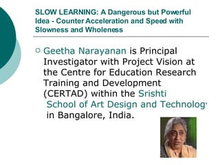 SLOW LEARNING: A Dangerous but Powerful Idea - Counter Acceleration and Speed with Slowness and Wholeness Geetha  Narayanan  is Principal Investigator with Project Vision at the Centre for Education Research Training and Development (CERTAD) within the  Srishti  School of Art Design and Technology  in Bangalore, India.  