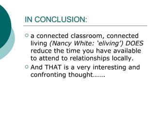 IN CONCLUSION: a connected classroom, connected living  (Nancy White: ‘eliving’) DOES  reduce the time you have available to attend to relationships locally. And THAT is a very interesting and confronting thought……. 